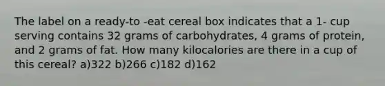 The label on a ready-to -eat cereal box indicates that a 1- cup serving contains 32 grams of carbohydrates, 4 grams of protein, and 2 grams of fat. How many kilocalories are there in a cup of this cereal? a)322 b)266 c)182 d)162