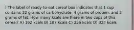 ) The label of ready-to-eat cereal box indicates that 1 cup contains 32 grams of carbohydrate, 4 grams of protein, and 2 grams of fat. How many kcals are there in two cups of this cereal? A) 162 kcals B) 187 kcals C) 256 kcals D) 324 kcals