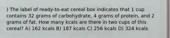 ) The label of ready-to-eat cereal box indicates that 1 cup contains 32 grams of carbohydrate, 4 grams of protein, and 2 grams of fat. How many kcals are there in two cups of this cereal? A) 162 kcals B) 187 kcals C) 256 kcals D) 324 kcals