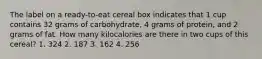 The label on a ready-to-eat cereal box indicates that 1 cup contains 32 grams of carbohydrate, 4 grams of protein, and 2 grams of fat. How many kilocalories are there in two cups of this cereal? 1. 324 2. 187 3. 162 4. 256