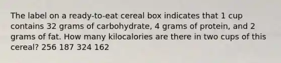 The label on a ready-to-eat cereal box indicates that 1 cup contains 32 grams of carbohydrate, 4 grams of protein, and 2 grams of fat. How many kilocalories are there in two cups of this cereal? 256 187 324 162