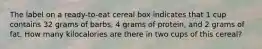 The label on a ready-to-eat cereal box indicates that 1 cup contains 32 grams of barbs, 4 grams of protein, and 2 grams of fat. How many kilocalories are there in two cups of this cereal?