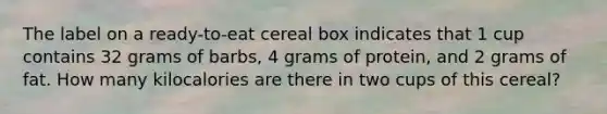 The label on a ready-to-eat cereal box indicates that 1 cup contains 32 grams of barbs, 4 grams of protein, and 2 grams of fat. How many kilocalories are there in two cups of this cereal?