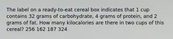 The label on a ready-to-eat cereal box indicates that 1 cup contains 32 grams of carbohydrate, 4 grams of protein, and 2 grams of fat. How many kilocalories are there in two cups of this cereal? 256 162 187 324