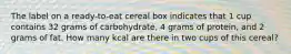 The label on a ready-to-eat cereal box indicates that 1 cup contains 32 grams of carbohydrate, 4 grams of protein, and 2 grams of fat. How many kcal are there in two cups of this cereal?