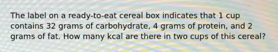 The label on a ready-to-eat cereal box indicates that 1 cup contains 32 grams of carbohydrate, 4 grams of protein, and 2 grams of fat. How many kcal are there in two cups of this cereal?