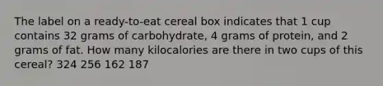 The label on a ready-to-eat cereal box indicates that 1 cup contains 32 grams of carbohydrate, 4 grams of protein, and 2 grams of fat. How many kilocalories are there in two cups of this cereal? 324 256 162 187