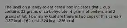 The label on a ready-to-eat cereal box indicates that 1 cup contains 32 grams of carbohydrate, 4 grams of protein, and 2 grams of fat. How many kcal are there in two cups of this cereal? -187 kcal -162 kcal -324 kcal -256 kcal