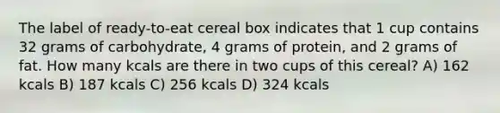 The label of ready-to-eat cereal box indicates that 1 cup contains 32 grams of carbohydrate, 4 grams of protein, and 2 grams of fat. How many kcals are there in two cups of this cereal? A) 162 kcals B) 187 kcals C) 256 kcals D) 324 kcals