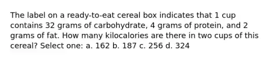 The label on a ready-to-eat cereal box indicates that 1 cup contains 32 grams of carbohydrate, 4 grams of protein, and 2 grams of fat. How many kilocalories are there in two cups of this cereal? Select one: a. 162 b. 187 c. 256 d. 324