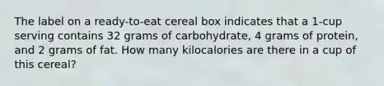 The label on a ready-to-eat cereal box indicates that a 1-cup serving contains 32 grams of carbohydrate, 4 grams of protein, and 2 grams of fat. How many kilocalories are there in a cup of this cereal?