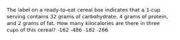 The label on a ready-to-eat cereal box indicates that a 1-cup serving contains 32 grams of carbohydrate, 4 grams of protein, and 2 grams of fat. How many kilocalories are there in three cups of this cereal? -162 -486 -182 -266