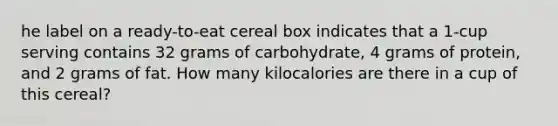 he label on a ready-to-eat cereal box indicates that a 1-cup serving contains 32 grams of carbohydrate, 4 grams of protein, and 2 grams of fat. How many kilocalories are there in a cup of this cereal?