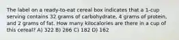 The label on a ready-to-eat cereal box indicates that a 1-cup serving contains 32 grams of carbohydrate, 4 grams of protein, and 2 grams of fat. How many kilocalories are there in a cup of this cereal? A) 322 B) 266 C) 182 D) 162