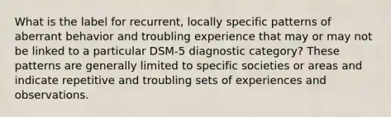 What is the label for recurrent, locally specific patterns of aberrant behavior and troubling experience that may or may not be linked to a particular DSM-5 diagnostic category? These patterns are generally limited to specific societies or areas and indicate repetitive and troubling sets of experiences and observations.