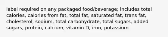 label required on any packaged food/beverage; includes total calories, calories from fat, total fat, saturated fat, trans fat, cholesterol, sodium, total carbohydrate, total sugars, added sugars, protein, calcium, vitamin D, iron, potassium