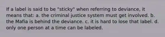 If a label is said to be "sticky" when referring to deviance, it means that: a. the criminal justice system must get involved. b. the Mafia is behind the deviance. c. it is hard to lose that label. d. only one person at a time can be labeled.