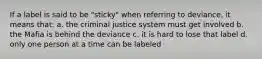 If a label is said to be "sticky" when referring to deviance, it means that: a. the criminal justice system must get involved b. the Mafia is behind the deviance c. it is hard to lose that label d. only one person at a time can be labeled