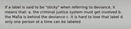 If a label is said to be "sticky" when referring to deviance, it means that: a. the criminal justice system must get involved b. the Mafia is behind the deviance c. it is hard to lose that label d. only one person at a time can be labeled