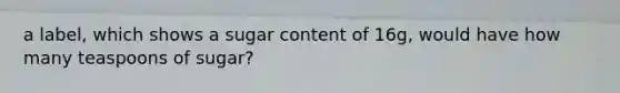 a label, which shows a sugar content of 16g, would have how many teaspoons of sugar?