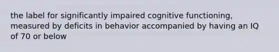 the label for significantly impaired cognitive functioning, measured by deficits in behavior accompanied by having an IQ of 70 or below