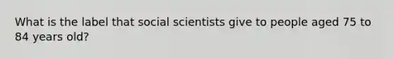 What is the label that social scientists give to people aged 75 to 84 years old?