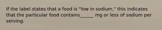 If the label states that a food is "low in sodium," this indicates that the particular food contains______ mg or less of sodium per serving.