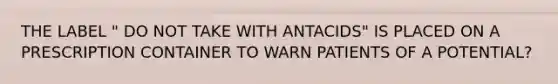 THE LABEL " DO NOT TAKE WITH ANTACIDS" IS PLACED ON A PRESCRIPTION CONTAINER TO WARN PATIENTS OF A POTENTIAL?