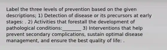 Label the three levels of prevention based on the given descriptions; 1) Detection of disease or its precursors at early stages: . 2) Activities that forestall the development of pathological conditions:________ 3) Interventions that help prevent secondary complications, sustain optimal disease management, and ensure the best quality of life: .