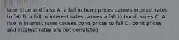 label true and false A. a fall in bond prices causes interest rates to fall B. a fall in interest rates causes a fall in bond prices C. A rise in interest rates causes bond prices to fall D. bond prices and interest rates are not correlated