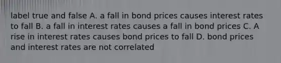 label true and false A. a fall in bond prices causes interest rates to fall B. a fall in interest rates causes a fall in bond prices C. A rise in interest rates causes bond prices to fall D. bond prices and interest rates are not correlated