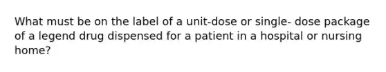 What must be on the label of a unit-dose or single- dose package of a legend drug dispensed for a patient in a hospital or nursing home?