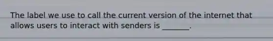 The label we use to call the current version of the internet that allows users to interact with senders is _______.