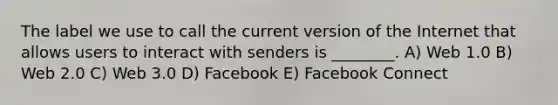 The label we use to call the current version of the Internet that allows users to interact with senders is ________. A) Web 1.0 B) Web 2.0 C) Web 3.0 D) Facebook E) Facebook Connect