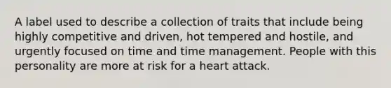 A label used to describe a collection of traits that include being highly competitive and driven, hot tempered and hostile, and urgently focused on time and time management. People with this personality are more at risk for a heart attack.