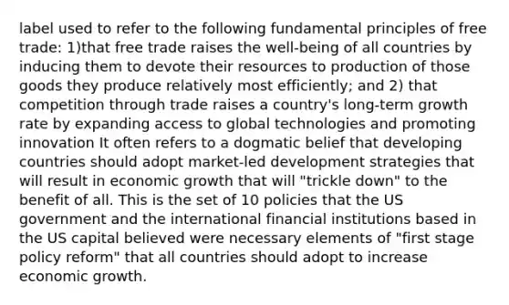 label used to refer to the following fundamental principles of free trade: 1)that free trade raises the well-being of all countries by inducing them to devote their resources to production of those goods they produce relatively most efficiently; and 2) that competition through trade raises a country's long-term growth rate by expanding access to global technologies and promoting innovation It often refers to a dogmatic belief that developing countries should adopt market-led development strategies that will result in economic growth that will "trickle down" to the benefit of all. This is the set of 10 policies that the US government and the international financial institutions based in the US capital believed were necessary elements of "first stage policy reform" that all countries should adopt to increase economic growth.