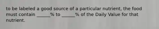 to be labeled a good source of a particular nutrient, the food must contain ______% to ______% of the Daily Value for that nutrient.