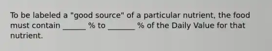 To be labeled a "good source" of a particular nutrient, the food must contain ______ % to _______ % of the Daily Value for that nutrient.