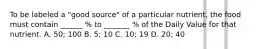 To be labeled a "good source" of a particular nutrient, the food must contain ______ % to _______ % of the Daily Value for that nutrient. A. 50; 100 B. 5; 10 C. 10; 19 D. 20; 40