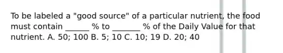 To be labeled a "good source" of a particular nutrient, the food must contain ______ % to _______ % of the Daily Value for that nutrient. A. 50; 100 B. 5; 10 C. 10; 19 D. 20; 40