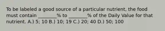 To be labeled a good source of a particular nutrient, the food must contain ________% to ________% of the Daily Value for that nutrient. A.) 5; 10 B.) 10; 19 C.) 20; 40 D.) 50; 100