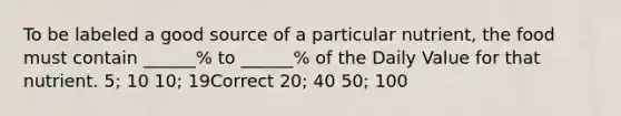 To be labeled a good source of a particular nutrient, the food must contain ______% to ______% of the Daily Value for that nutrient. 5; 10 10; 19Correct 20; 40 50; 100