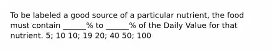 To be labeled a good source of a particular nutrient, the food must contain ______% to ______% of the Daily Value for that nutrient. 5; 10 10; 19 20; 40 50; 100