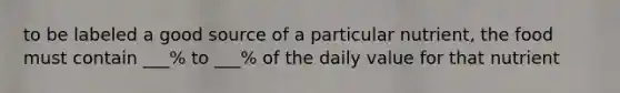 to be labeled a good source of a particular nutrient, the food must contain ___% to ___% of the daily value for that nutrient