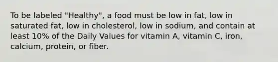 To be labeled "Healthy", a food must be low in fat, low in saturated fat, low in cholesterol, low in sodium, and contain at least 10% of the Daily Values for vitamin A, vitamin C, iron, calcium, protein, or fiber.