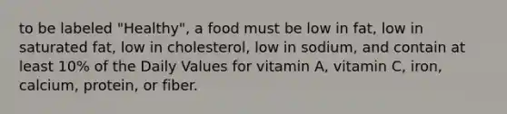 to be labeled "Healthy", a food must be low in fat, low in saturated fat, low in cholesterol, low in sodium, and contain at least 10% of the Daily Values for vitamin A, vitamin C, iron, calcium, protein, or fiber.