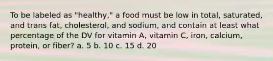 To be labeled as "healthy," a food must be low in total, saturated, and trans fat, cholesterol, and sodium, and contain at least what percentage of the DV for vitamin A, vitamin C, iron, calcium, protein, or fiber? a. 5 b. 10 c. 15 d. 20