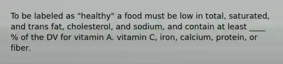 To be labeled as "healthy" a food must be low in total, saturated, and trans fat, cholesterol, and sodium, and contain at least ____ % of the DV for vitamin A. vitamin C, iron, calcium, protein, or fiber.