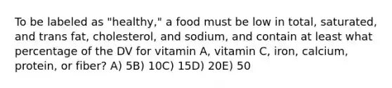 To be labeled as "healthy," a food must be low in total, saturated, and trans fat, cholesterol, and sodium, and contain at least what percentage of the DV for vitamin A, vitamin C, iron, calcium, protein, or fiber?​ A) ​5B) ​10C) ​15D) ​20E) ​50