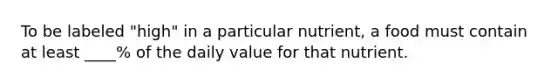 To be labeled "high" in a particular nutrient, a food must contain at least ____% of the daily value for that nutrient.